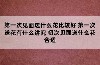 第一次见面送什么花比较好 第一次送花有什么讲究 初次见面送什么花合适